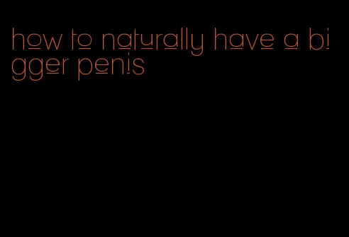 how to naturally have a bigger penis