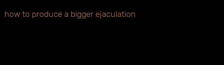 how to produce a bigger ejaculation