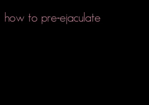 how to pre-ejaculate