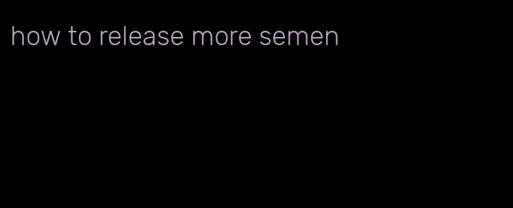 how to release more semen