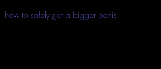 how to safely get a bigger penis