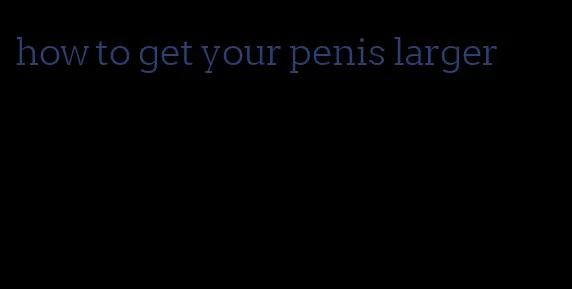 how to get your penis larger