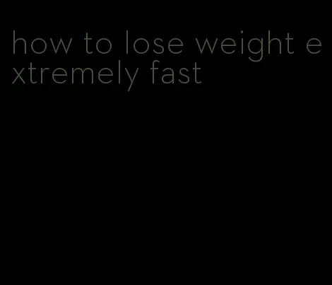 how to lose weight extremely fast