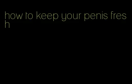 how to keep your penis fresh