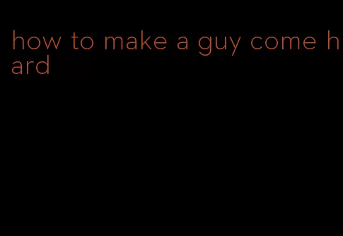 how to make a guy come hard