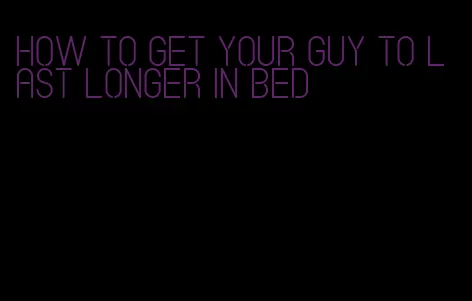 how to get your guy to last longer in bed