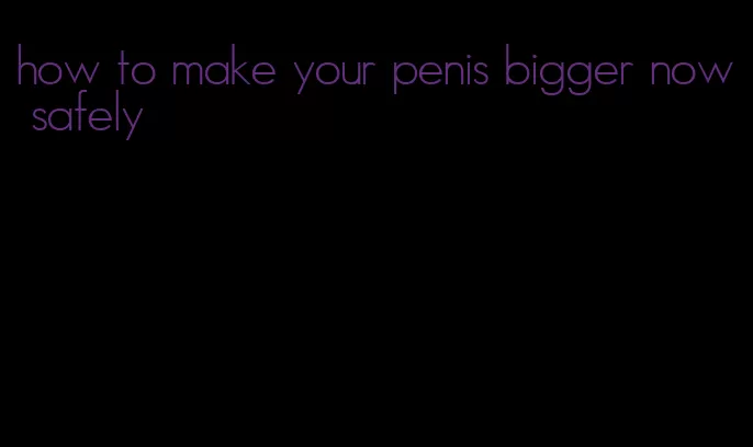 how to make your penis bigger now safely