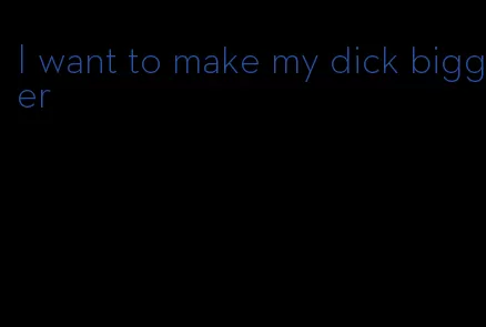 I want to make my dick bigger