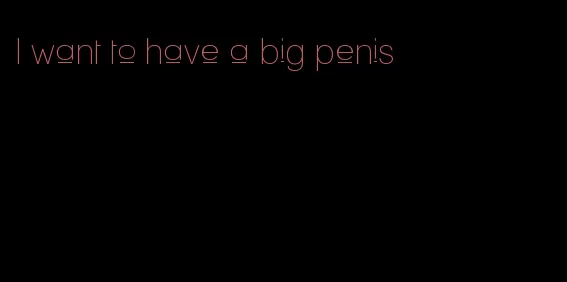 I want to have a big penis