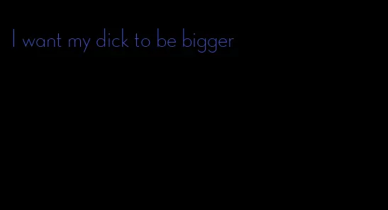 I want my dick to be bigger