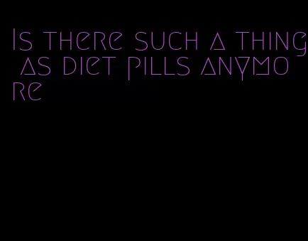 Is there such a thing as diet pills anymore