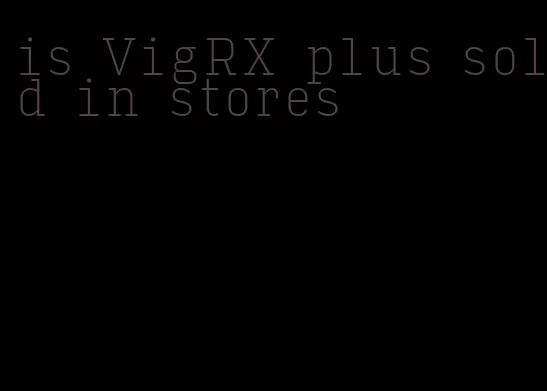 is VigRX plus sold in stores