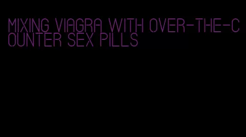 mixing viagra with over-the-counter sex pills