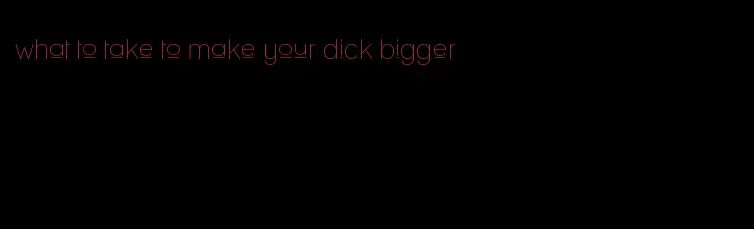 what to take to make your dick bigger