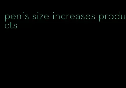 penis size increases products