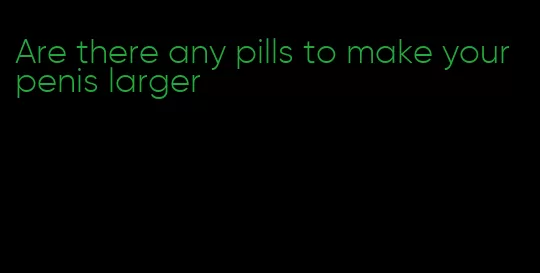 Are there any pills to make your penis larger
