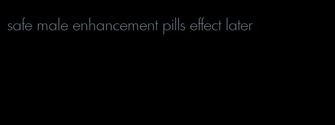 safe male enhancement pills effect later