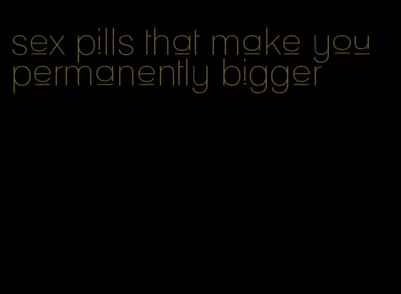 sex pills that make you permanently bigger