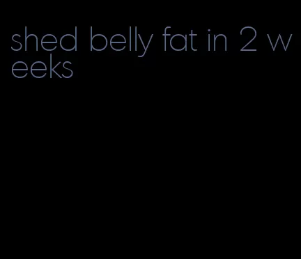 shed belly fat in 2 weeks