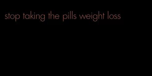 stop taking the pills weight loss