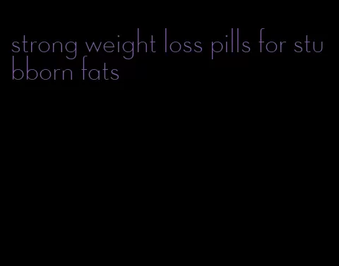 strong weight loss pills for stubborn fats