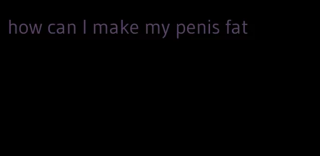 how can I make my penis fat