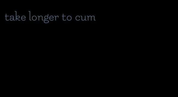 take longer to cum