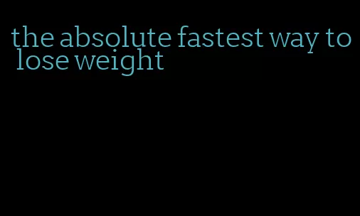 the absolute fastest way to lose weight