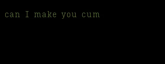 can I make you cum