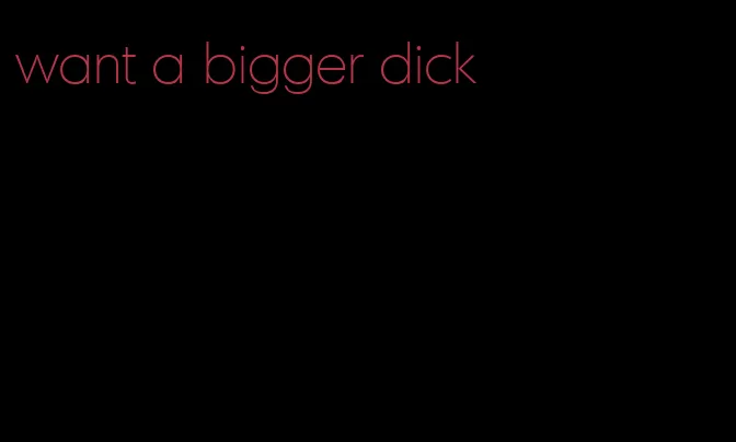 want a bigger dick