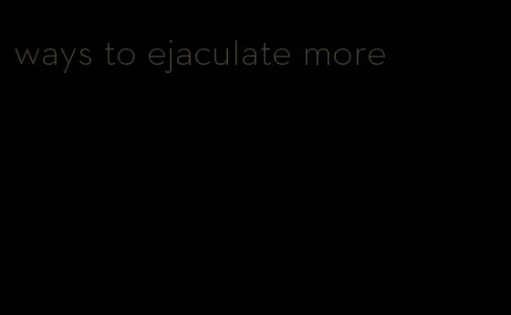 ways to ejaculate more