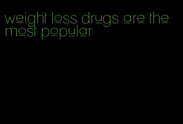 weight loss drugs are the most popular