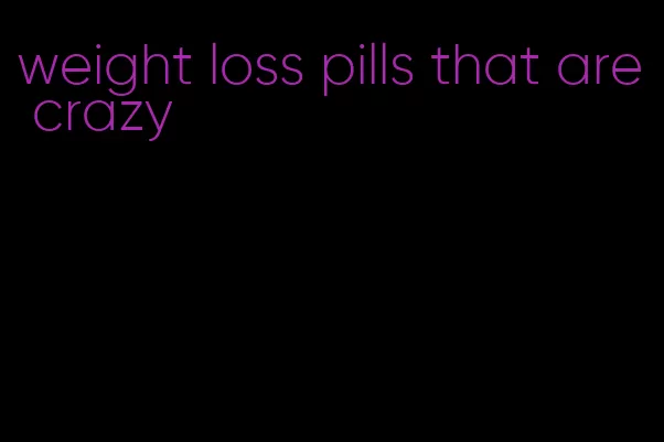 weight loss pills that are crazy