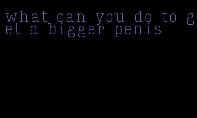 what can you do to get a bigger penis