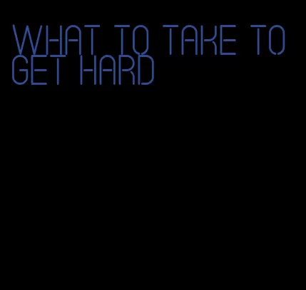 what to take to get hard