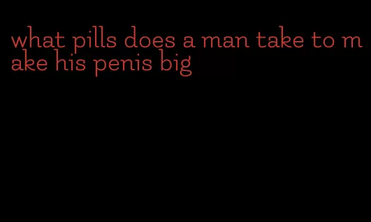 what pills does a man take to make his penis big