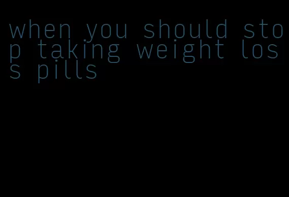 when you should stop taking weight loss pills