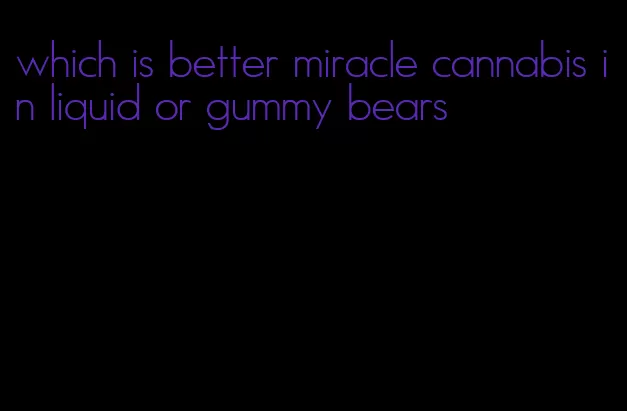 which is better miracle cannabis in liquid or gummy bears