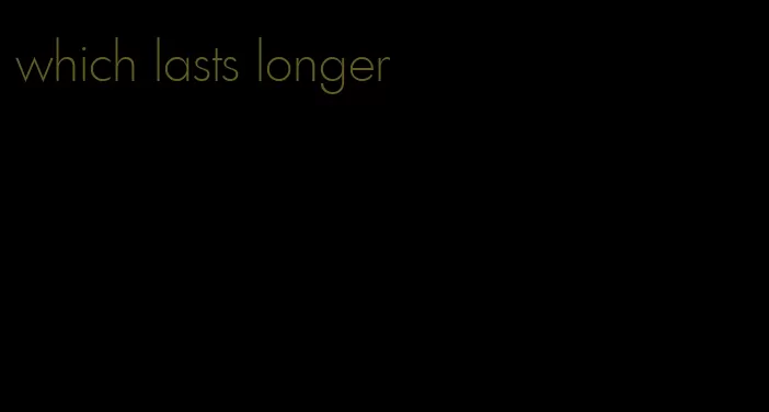 which lasts longer