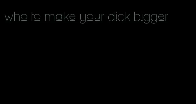 who to make your dick bigger
