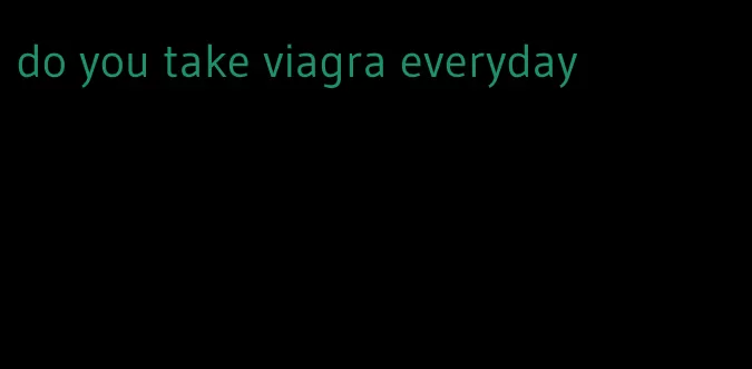 do you take viagra everyday