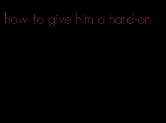 how to give him a hard-on