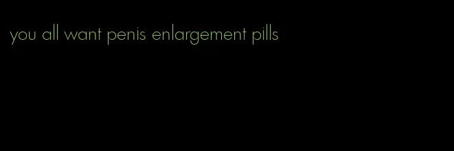 you all want penis enlargement pills